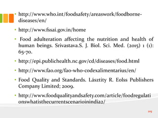 • http://www.who.int/foodsafety/areaswork/foodborne-
diseases/en/
• http://www.fssai.gov.in/home
• Food adulteration affecting the nutrition and health of
human beings. Srivastava.S. J. Biol. Sci. Med. (2015) 1 (1):
65-70.
• http://epi.publichealth.nc.gov/cd/diseases/food.html
• http://www.fao.org/fao-who-codexalimentarius/en/
• Food Quality and Standards. Lásztity R. Eolss Publishers
Company Limited; 2009.
• http://www.foodqualityandsafety.com/article/foodregulati
onswhatisthecurrentscenarioinindia2/
215
 