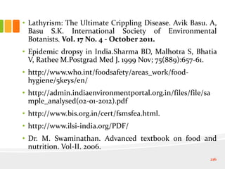 • Lathyrism: The Ultimate Crippling Disease. Avik Basu. A,
Basu S.K. International Society of Environmental
Botanists. Vol. 17 No. 4 - October 2011.
• Epidemic dropsy in India.Sharma BD, Malhotra S, Bhatia
V, Rathee M.Postgrad Med J. 1999 Nov; 75(889):657-61.
• http://www.who.int/foodsafety/areas_work/food-
hygiene/5keys/en/
• http://admin.indiaenvironmentportal.org.in/files/file/sa
mple_analysed(02-01-2012).pdf
• http://www.bis.org.in/cert/fsmsfea.html.
• http://www.ilsi-india.org/PDF/
• Dr. M. Swaminathan. Advanced textbook on food and
nutrition. Vol-II. 2006.
216
 