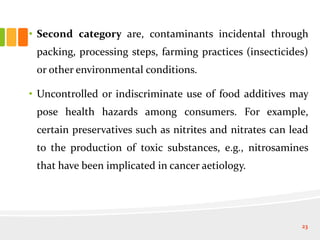 • Second category are, contaminants incidental through
packing, processing steps, farming practices (insecticides)
or other environmental conditions.
• Uncontrolled or indiscriminate use of food additives may
pose health hazards among consumers. For example,
certain preservatives such as nitrites and nitrates can lead
to the production of toxic substances, e.g., nitrosamines
that have been implicated in cancer aetiology.
23
 