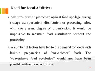Need for Food Additives
1. Additives provide protection against food spoilage during
storage transportation, distribution or processing. Also,
with the present degree of urbanization, it would be
impossible to maintain food distribution without the
processing.
2. A number of factors have led to the demand for foods with
built-in preparation of “convenience” foods. The
“convenience food revolution” would not have been
possible without food additives.
24
 