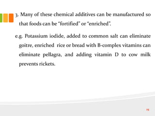 3. Many of these chemical additives can be manufactured so
that foods can be “fortified” or “enriched”.
e.g. Potassium iodide, added to common salt can eliminate
goitre, enriched rice or bread with B-complex vitamins can
eliminate pellagra, and adding vitamin D to cow milk
prevents rickets.
25
 