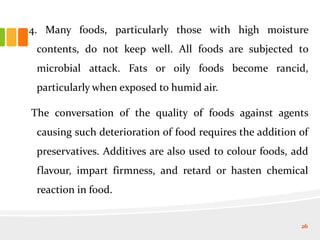 4. Many foods, particularly those with high moisture
contents, do not keep well. All foods are subjected to
microbial attack. Fats or oily foods become rancid,
particularly when exposed to humid air.
The conversation of the quality of foods against agents
causing such deterioration of food requires the addition of
preservatives. Additives are also used to colour foods, add
flavour, impart firmness, and retard or hasten chemical
reaction in food.
26
 