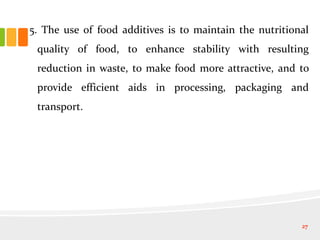 5. The use of food additives is to maintain the nutritional
quality of food, to enhance stability with resulting
reduction in waste, to make food more attractive, and to
provide efficient aids in processing, packaging and
transport.
27
 