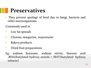 Preservatives
• They prevent spoilage of food due to fungi, bacteria and
other microorganisms.
Commonly used in
• Low fat spreads
• Cheeses, margarine, mayonnaise
• Bakery products
• Dried fruit preparations
Eg: sodium benzoate, sodium nitrite, benzoic acid
,BHA(butylated hydroxy anisole ) /BHT(butylated hydroxy
toluene)
29
 