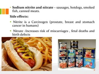 • Sodium nitrite and nitrate – sausages, hotdogs, smoked
fish, canned meats.
Side effects:
 Nitrite is a Carcinogen (prostate, breast and stomach
cancer in humans)
 Nitrate -Increases risk of miscarriages , fetal deaths and
birth defects
31
 