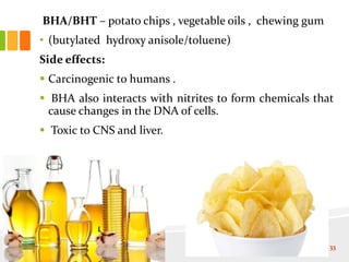 BHA/BHT – potato chips , vegetable oils , chewing gum
• (butylated hydroxy anisole/toluene)
Side effects:
 Carcinogenic to humans .
 BHA also interacts with nitrites to form chemicals that
cause changes in the DNA of cells.
 Toxic to CNS and liver.
33
 