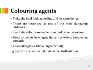 Colouring agents
 Make the food look appealing and so, taste better.
 These are described as one of the most dangerous
additives .
 Synthetic colours are made from coal tar or petroleum.
 Used to colour beverages, dessert powders, ice-creams,
custards
 Cause allergies ,asthma , hyperactivity
Eg: erythrosine, allura red, tartrazine, brilliant blue
34
 
