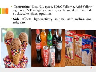 • Tartrazine (E102, C.I. 19140, FD&C Yellow 5, Acid Yellow
23, Food Yellow 4)- ice cream, carbonated drinks, fish
sticks, cake mixes, squashes
• Side effects: hyperactivity, asthma, skin rashes, and
migraine
36
 