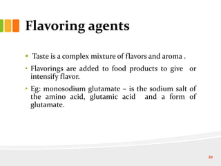Flavoring agents
 Taste is a complex mixture of flavors and aroma .
• Flavorings are added to food products to give or
intensify flavor.
• Eg: monosodium glutamate – is the sodium salt of
the amino acid, glutamic acid and a form of
glutamate.
39
 