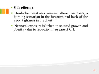• Side effects :
 Headache , weakness, nausea , altered heart rate, a
burning sensation in the forearms and back of the
neck, tightness in the chest.
 Neonatal exposure is linked to stunted growth and
obesity – due to reduction in release of GH.
41
 