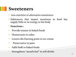 Sweeteners
• non-nutritive or alternative sweeteners
• Substances that impart sweetness to food but
supply little or no energy to the body
• Functions :
• Provide texture in baked foods
• Humectants in cakes
• Lowers the freezing point in ice-cream
• Preservative in jams
• Adds bulk to baked foods
• Strengthens “mouth feel” in soft drinks
42
 