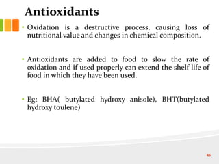Antioxidants
• Oxidation is a destructive process, causing loss of
nutritional value and changes in chemical composition.
• Antioxidants are added to food to slow the rate of
oxidation and if used properly can extend the shelf life of
food in which they have been used.
• Eg: BHA( butylated hydroxy anisole), BHT(butylated
hydroxy toulene)
45
 
