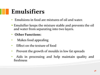 Emulsifiers
• Emulsions in food are mixtures of oil and water.
 Emulsifier keeps the mixture stable and prevents the oil
and water from separating into two layers.
• Other Functions:
• Makes food appealing
• Effect on the texture of food
• Prevent the growth of moulds in low fat spreads
• Aids in processing and help maintain quality and
freshness
48
 