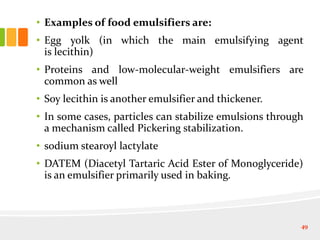 • Examples of food emulsifiers are:
• Egg yolk (in which the main emulsifying agent
is lecithin)
• Proteins and low-molecular-weight emulsifiers are
common as well
• Soy lecithin is another emulsifier and thickener.
• In some cases, particles can stabilize emulsions through
a mechanism called Pickering stabilization.
• sodium stearoyl lactylate
• DATEM (Diacetyl Tartaric Acid Ester of Monoglyceride)
is an emulsifier primarily used in baking.
49
 
