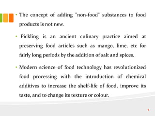 • The concept of adding "non-food" substances to food
products is not new.
• Pickling is an ancient culinary practice aimed at
preserving food articles such as mango, lime, etc for
fairly long periods by the addition of salt and spices.
• Modern science of food technology has revolutionized
food processing with the introduction of chemical
additives to increase the shelf-life of food, improve its
taste, and to change its texture or colour.
5
 