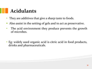 Acidulants
• They are additives that give a sharp taste to foods.
 Also assist in the setting of gels and to act as preservative.
• The acid environment they produce prevents the growth
of microbes.
• Eg: widely used organic acid is citric acid in food products,
drinks and pharmaceuticals.
51
 