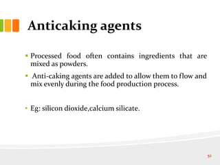 Anticaking agents
 Processed food often contains ingredients that are
mixed as powders.
 Anti-caking agents are added to allow them to flow and
mix evenly during the food production process.
• Eg: silicon dioxide,calcium silicate.
52
 