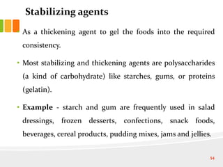 Stabilizing agents
• As a thickening agent to gel the foods into the required
consistency.
• Most stabilizing and thickening agents are polysaccharides
(a kind of carbohydrate) like starches, gums, or proteins
(gelatin).
• Example - starch and gum are frequently used in salad
dressings, frozen desserts, confections, snack foods,
beverages, cereal products, pudding mixes, jams and jellies.
54
 
