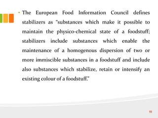 • The European Food Information Council defines
stabilizers as “substances which make it possible to
maintain the physico-chemical state of a foodstuff;
stabilizers include substances which enable the
maintenance of a homogenous dispersion of two or
more immiscible substances in a foodstuff and include
also substances which stabilize, retain or intensify an
existing colour of a foodstuff.”
55
 