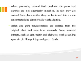 • When processing natural food products the gums and
starches are not chemically modified. In fact they are
isolated from plants so that they can be formed into a more
concentrated and commercially viable additive.
• Starch and gum polysaccharides are isolated from the
original plant and even from seaweeds. Some seaweed
extracts, such as agar, pectin and alginates, work as gelling
agents in pie fillings, icings and glazed foods.
56
 