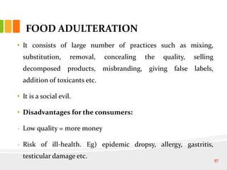 FOOD ADULTERATION
• It consists of large number of practices such as mixing,
substitution, removal, concealing the quality, selling
decomposed products, misbranding, giving false labels,
addition of toxicants etc.
• It is a social evil.
• Disadvantages for the consumers:
- Low quality = more money
- Risk of ill-health. Eg) epidemic dropsy, allergy, gastritis,
testicular damage etc. 57
 