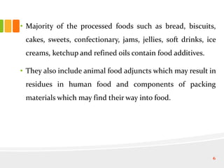 • Majority of the processed foods such as bread, biscuits,
cakes, sweets, confectionary, jams, jellies, soft drinks, ice
creams, ketchup and refined oils contain food additives.
• They also include animal food adjuncts which may result in
residues in human food and components of packing
materials which may find their way into food.
6
 