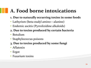 A. Food borne intoxications
1. Due to naturally occurring toxins in some foods
• Lathyrism (beta oxalyl amino—alanine)
• Endemic ascitis (Pyrrolizidine alkaloids)
2. Due to toxins produced by certain bacteria
• Botulism
• Staphylococcus poisons
3. Due to toxins produced by some fungi
• Aflatoxin
• Ergot
• Fusarium toxins
70
 