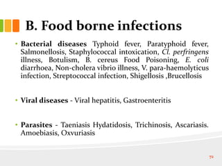 B. Food borne infections
• Bacterial diseases Typhoid fever, Paratyphoid fever,
Salmonellosis, Staphylococcal intoxication, Cl. perfringens
illness, Botulism, B. cereus Food Poisoning, E. coli
diarrhoea, Non-cholera vibrio illness, V. para-haemolyticus
infection, Streptococcal infection, Shigellosis ,Brucellosis
• Viral diseases - Viral hepatitis, Gastroenteritis
• Parasites - Taeniasis Hydatidosis, Trichinosis, Ascariasis.
Amoebiasis, Oxvuriasis
72
 