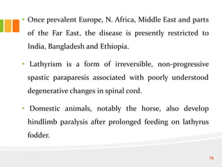 • Once prevalent Europe, N. Africa, Middle East and parts
of the Far East, the disease is presently restricted to
India, Bangladesh and Ethiopia.
• Lathyrism is a form of irreversible, non-progressive
spastic paraparesis associated with poorly understood
degenerative changes in spinal cord.
• Domestic animals, notably the horse, also develop
hindlimb paralysis after prolonged feeding on lathyrus
fodder.
74
 