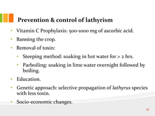 Prevention & control of lathyrism
• Vitamin C Prophylaxis: 500-1000 mg of ascorbic acid.
• Banning the crop.
• Removal of toxin:
• Steeping method: soaking in hot water for > 2 hrs.
• Parboiling: soaking in lime water overnight followed by
boiling.
• Education.
• Genetic approach: selective propagation of lathyrus species
with less toxin.
• Socio-economic changes.
77
 
