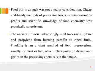 • Food purity as such was not a major consideration. Cheap
and handy methods of preserving foods were important to
profits and scientific knowledge of food chemistry was
practically nonexistent.
• The ancient Chinese unknowingly used traces of ethylene
and propylene from burning paraffin to ripen fruit..
Smoking is an ancient method of food preservation,
usually for meat or fish, which relies partly on drying and
partly on the preserving chemicals in the smoke.
8
 