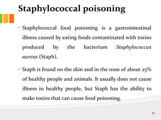 Staphylococcal poisoning
• Staphylococcal food poisoning is a gastrointestinal
illness caused by eating foods contaminated with toxins
produced by the bacterium Staphylococcus
aureus (Staph).
• Staph is found on the skin and in the nose of about 25%
of healthy people and animals. It usually does not cause
illness in healthy people, but Staph has the ability to
make toxins that can cause food poisoning.
81
 