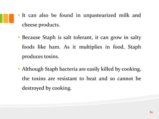 • It can also be found in unpasteurized milk and
cheese products.
• Because Staph is salt tolerant, it can grow in salty
foods like ham. As it multiplies in food, Staph
produces toxins.
• Although Staph bacteria are easily killed by cooking,
the toxins are resistant to heat and so cannot be
destroyed by cooking.
82
 