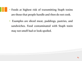 • Foods at highest risk of transmitting Staph toxins
are those that people handle and then do not cook.
• Examples are sliced meat, puddings, pastries, and
sandwiches. Food contaminated with Staph toxin
may not smell bad or look spoiled.
83
 