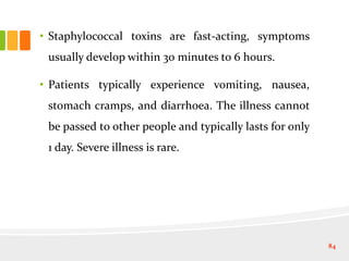 • Staphylococcal toxins are fast-acting, symptoms
usually develop within 30 minutes to 6 hours.
• Patients typically experience vomiting, nausea,
stomach cramps, and diarrhoea. The illness cannot
be passed to other people and typically lasts for only
1 day. Severe illness is rare.
84
 