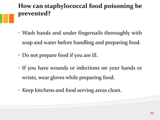How can staphylococcal food poisoning be
prevented?
• Wash hands and under fingernails thoroughly with
soap and water before handling and preparing food.
• Do not prepare food if you are ill.
• If you have wounds or infections on your hands or
wrists, wear gloves while preparing food.
• Keep kitchens and food serving areas clean.
86
 