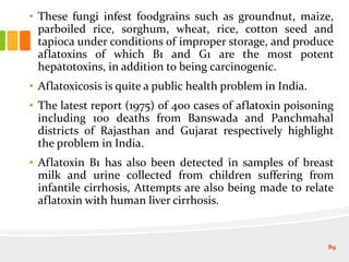 • These fungi infest foodgrains such as groundnut, maize,
parboiled rice, sorghum, wheat, rice, cotton seed and
tapioca under conditions of improper storage, and produce
aflatoxins of which B1 and G1 are the most potent
hepatotoxins, in addition to being carcinogenic.
• Aflatoxicosis is quite a public health problem in India.
• The latest report (1975) of 400 cases of aflatoxin poisoning
including 100 deaths from Banswada and Panchmahal
districts of Rajasthan and Gujarat respectively highlight
the problem in India.
• Aflatoxin B1 has also been detected in samples of breast
milk and urine collected from children suffering from
infantile cirrhosis, Attempts are also being made to relate
aflatoxin with human liver cirrhosis.
89
 
