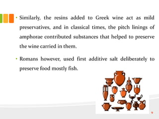 • Similarly, the resins added to Greek wine act as mild
preservatives, and in classical times, the pitch linings of
amphorae contributed substances that helped to preserve
the wine carried in them.
• Romans however, used first additive salt deliberately to
preserve food mostly fish.
9
 