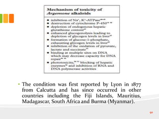 • The condition was first reported by Lyon in 1877
from Calcutta and has since occurred in other
countries including the Fiji Islands, Mauritius,
Madagascar, South Africa and Burma (Myanmar).
92
 