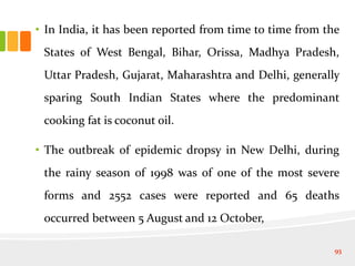 • In India, it has been reported from time to time from the
States of West Bengal, Bihar, Orissa, Madhya Pradesh,
Uttar Pradesh, Gujarat, Maharashtra and Delhi, generally
sparing South Indian States where the predominant
cooking fat is coconut oil.
• The outbreak of epidemic dropsy in New Delhi, during
the rainy season of 1998 was of one of the most severe
forms and 2552 cases were reported and 65 deaths
occurred between 5 August and 12 October,
93
 