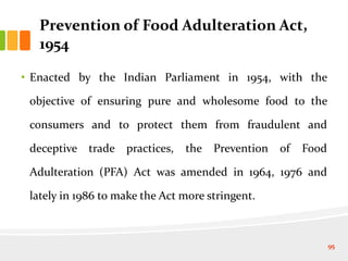 • Enacted by the Indian Parliament in 1954, with the
objective of ensuring pure and wholesome food to the
consumers and to protect them from fraudulent and
deceptive trade practices, the Prevention of Food
Adulteration (PFA) Act was amended in 1964, 1976 and
lately in 1986 to make the Act more stringent.
Prevention of Food Adulteration Act,
1954
95
 