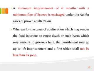• A minimum imprisonment of 6 months with a
minimum fine of Rs.1000 is envisaged under the Act for
cases of proven adulteration.
• Whereas for the cases of adulteration which may render
the food injurious to cause death or such harm which
may amount to grievous hurt, the punishment may go
up to life imprisonment and a fine which shall not be
less than Rs.5000.
96
 