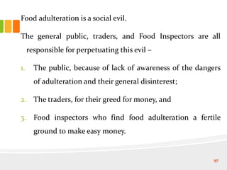 Food adulteration is a social evil.
The general public, traders, and Food Inspectors are all
responsible for perpetuating this evil –
1. The public, because of lack of awareness of the dangers
of adulteration and their general disinterest;
2. The traders, for their greed for money, and
3. Food inspectors who find food adulteration a fertile
ground to make easy money.
97
 