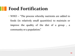 Food Fortification
• WHO – “The process whereby nutrients are added to
foods (in relatively small quantities) to maintain or
improve the quality of the diet of a group , a
community or a population.”
99
 