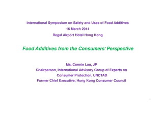 International Symposium on Safety and Uses of Food Additives
16 March 2014
Regal Airport Hotel Hong Kong
Food Additives from the Consumers'''' Perspective
Ms. Connie Lau, JP
Chairperson,,,, International Advisory Group of Experts on
Consumer Protection, UNCTAD
Former Chief Executive, Hong Kong Consumer Council
1
 
