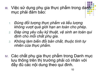 III. Việc sử dụng phụ gia thực phẩm trong danh 
10 
mục phải đảm bảo: 
1. Đúng đối tượng thực phẩm và liều lượng 
không vượt quá giới hạn an toàn cho phép. 
2. Đáp ứng yêu cầu kỹ thuật, vệ sinh an toàn qui 
định cho mỗi chất phụ gia. 
3. Không làm biến đổi bản chất, thuộc tính tự 
nhiên của thực phẩm. 
IV. Các chất phụ gia thực phẩm trong Danh mục 
lưu thông trên thị trường phải có nhãn với 
đầy đủ các nội dung theo qui đinh. 
 