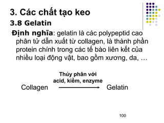 3. Các chất tạo keo 
3.8 Gelatin 
Định nghĩa: gelatin là các polypeptid cao 
phân tử dẫn xuất từ collagen, là thành phần 
protein chính trong các tế bào liên kết của 
nhiều loại động vật, bao gồm xương, da, … 
Collagen Gelatin 
100 
Thủy phân với 
acid, kiềm, enzyme 
 