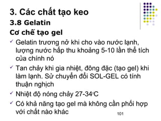 3. Các chất tạo keo 
3.8 Gelatin 
Cơ chế tạo gel 
 Gelatin trương nở khi cho vào nước lạnh, 
lượng nước hấp thu khoảng 5-10 lần thể tích 
của chính nó 
 Tan chảy khi gia nhiệt, đông đặc (tạo gel) khi 
làm lạnh. Sử chuyển đổi SOL-GEL có tính 
thuận nghịch 
 Nhiệt độ nóng chảy 27-34oC 
 Có khả năng tạo gel mà không cần phối hợp 
với chất nào khác 
101 
 