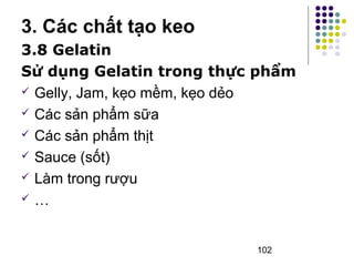 3. Các chất tạo keo 
3.8 Gelatin 
Sử dụng Gelatin trong thực phẩm 
 Gelly, Jam, kẹo mềm, kẹo dẻo 
 Các sản phẩm sữa 
 Các sản phẩm thịt 
 Sauce (sốt) 
 Làm trong rượu 
 … 
102 
 