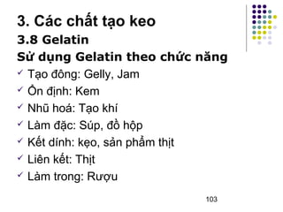 3. Các chất tạo keo 
3.8 Gelatin 
Sử dụng Gelatin theo chức năng 
 Tạo đông: Gelly, Jam 
 Ổn định: Kem 
 Nhũ hoá: Tạo khí 
 Làm đặc: Súp, đồ hộp 
 Kết dính: kẹo, sản phẩm thịt 
 Liên kết: Thịt 
 Làm trong: Rượu 
103 
 